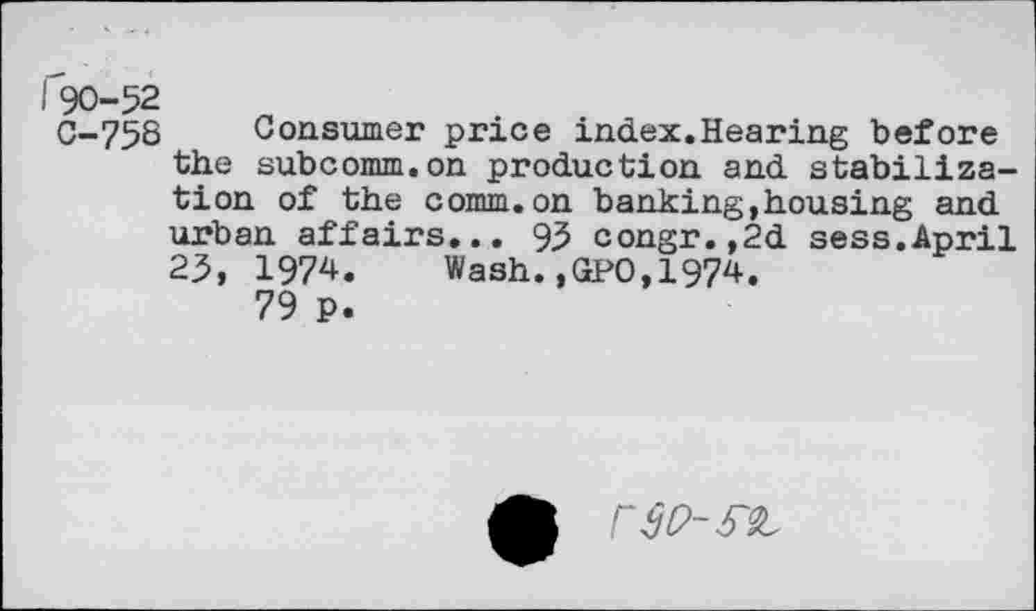 ﻿190-52
C-758 Consumer price index.Hearing before the subcomm.on production and stabilization of the comm.on banking,housing and urban affairs... 95 congr.,2d sess.April 25, 1974. Wash.,GPO,1974.
79 P.
